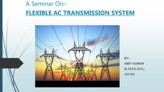 A Seminar On:-
FLEXIBLE AC TRANSMISSION SYSTEM
BY:-
AMIT KUMAR
M.TECH (P.S.)
161703
 