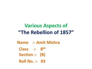 Various Aspects of
“The Rebellion of 1857”
Name :- Amit Mishra
Class :- 8th
Section :- (B)
Roll No. :- 03
 