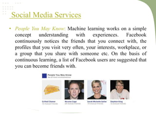Social Media Services
• People You May Know: Machine learning works on a simple
concept understanding with experiences. Facebook
continuously notices the friends that you connect with, the
profiles that you visit very often, your interests, workplace, or
a group that you share with someone etc. On the basis of
continuous learning, a list of Facebook users are suggested that
you can become friends with.
 