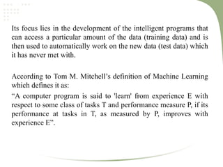 Its focus lies in the development of the intelligent programs that
can access a particular amount of the data (training data) and is
then used to automatically work on the new data (test data) which
it has never met with.
According to Tom M. Mitchell’s definition of Machine Learning
which defines it as:
“A computer program is said to 'learn' from experience E with
respect to some class of tasks T and performance measure P, if its
performance at tasks in T, as measured by P, improves with
experience E”.
 
