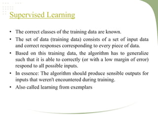 Supervised Learning
• The correct classes of the training data are known.
• The set of data (training data) consists of a set of input data
and correct responses corresponding to every piece of data.
• Based on this training data, the algorithm has to generalize
such that it is able to correctly (or with a low margin of error)
respond to all possible inputs.
• In essence: The algorithm should produce sensible outputs for
inputs that weren't encountered during training.
• Also called learning from exemplars
 