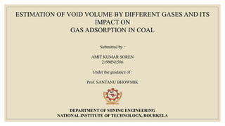 ESTIMATION OF VOID VOLUME BY DIFFERENT GASES AND ITS
IMPACT ON
GAS ADSORPTION IN COAL
Submitted by :
AMIT KUMAR SOREN
219MN1586
Under the guidance of :
Prof. SANTANU BHOWMIK
DEPARTMENT OF MINING ENGINEERING
NATIONAL INSTITUTE OF TECHNOLOGY, ROURKELA
 