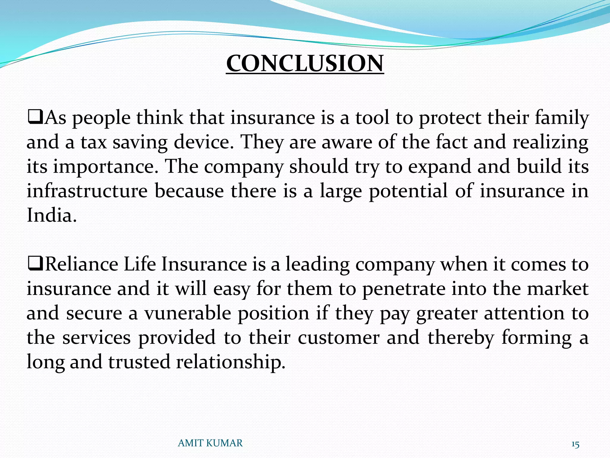 CONCLUSION

As people think that insurance is a tool to protect their family
and a tax saving device. They are aware of the fact and realizing
its importance. The company should try to expand and build its
infrastructure because there is a large potential of insurance in
India.

Reliance Life Insurance is a leading company when it comes to
insurance and it will easy for them to penetrate into the market
and secure a vunerable position if they pay greater attention to
the services provided to their customer and thereby forming a
long and trusted relationship.


                 AMIT KUMAR                                   15
 