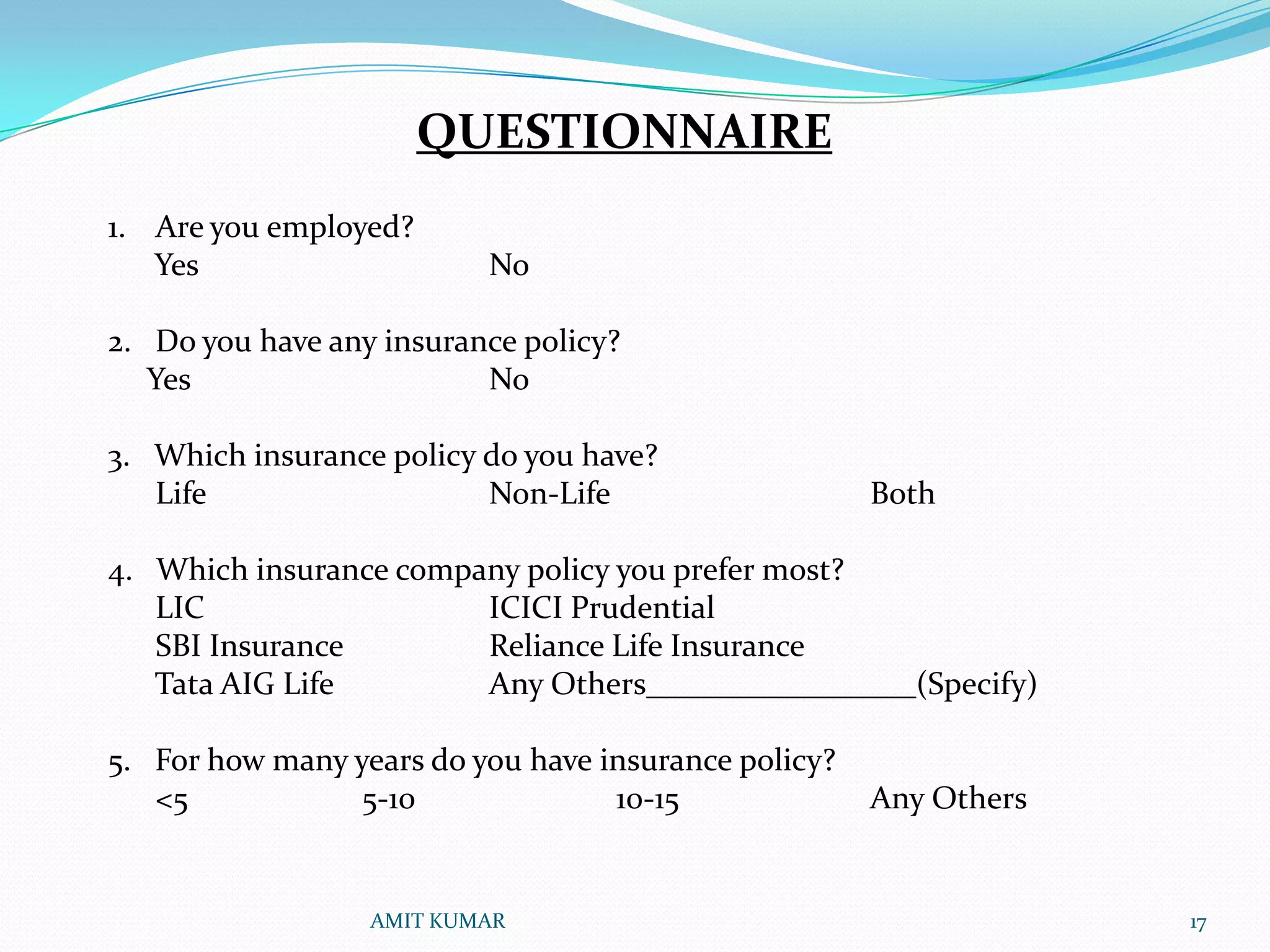 QUESTIONNAIRE
1. Are you employed?
   Yes                    No

2. Do you have any insurance policy?
   Yes                    No

3. Which insurance policy do you have?
   Life                   Non-Life                    Both

4. Which insurance company policy you prefer most?
   LIC                  ICICI Prudential
   SBI Insurance        Reliance Life Insurance
   Tata AIG Life        Any Others_________________(Specify)

5. For how many years do you have insurance policy?
   <5            5-10              10-15              Any Others


                  AMIT KUMAR                                       17
 