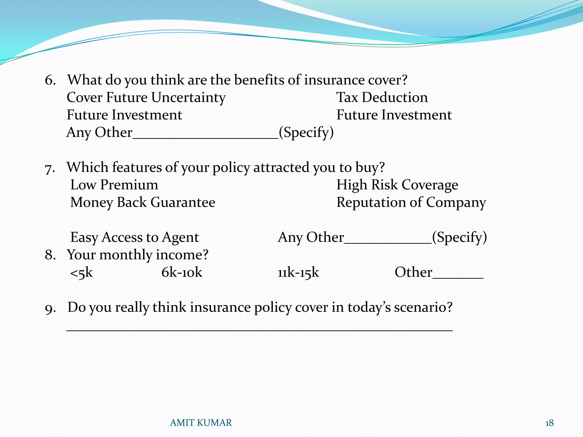 6. What do you think are the benefits of insurance cover?
   Cover Future Uncertainty                   Tax Deduction
   Future Investment                          Future Investment
   Any Other____________________(Specify)

7. Which features of your policy attracted you to buy?
   Low Premium                                High Risk Coverage
   Money Back Guarantee                       Reputation of Company

   Easy Access to Agent              Any Other____________(Specify)
8. Your monthly income?
   <5k            6k-10k             11k-15k            Other_______

9. Do you really think insurance policy cover in today’s scenario?
   _____________________________________________________




                    AMIT KUMAR                                         18
 