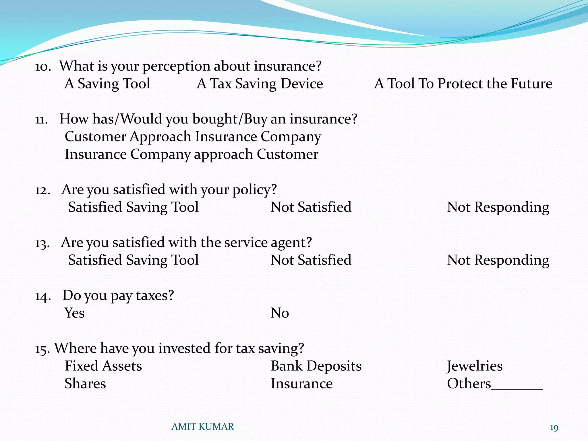 10. What is your perception about insurance?
    A Saving Tool        A Tax Saving Device           A Tool To Protect the Future

11. How has/Would you bought/Buy an insurance?
    Customer Approach Insurance Company
    Insurance Company approach Customer

12. Are you satisfied with your policy?
     Satisfied Saving Tool            Not Satisfied               Not Responding

13. Are you satisfied with the service agent?
     Satisfied Saving Tool             Not Satisfied              Not Responding

14. Do you pay taxes?
    Yes                               No

15. Where have you invested for tax saving?
     Fixed Assets                     Bank Deposits               Jewelries
     Shares                           Insurance                   Others_______

                      AMIT KUMAR                                                   19
 