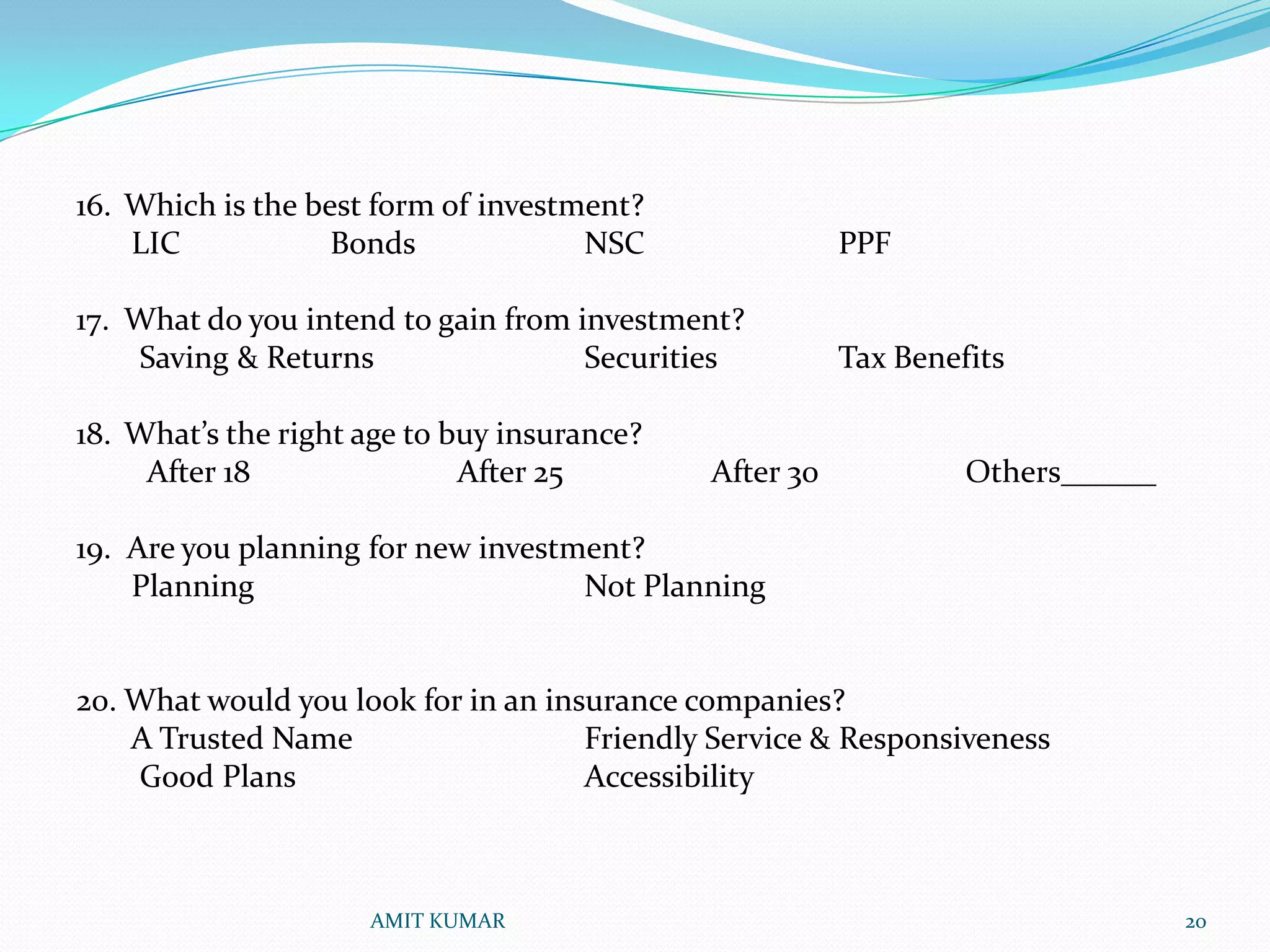 16. Which is the best form of investment?
    LIC            Bonds             NSC                PPF

17. What do you intend to gain from investment?
    Saving & Returns                 Securities         Tax Benefits

18. What’s the right age to buy insurance?
     After 18                After 25        After 30            Others______

19. Are you planning for new investment?
    Planning                        Not Planning


20. What would you look for in an insurance companies?
    A Trusted Name                   Friendly Service & Responsiveness
    Good Plans                       Accessibility



                     AMIT KUMAR                                                 20
 
