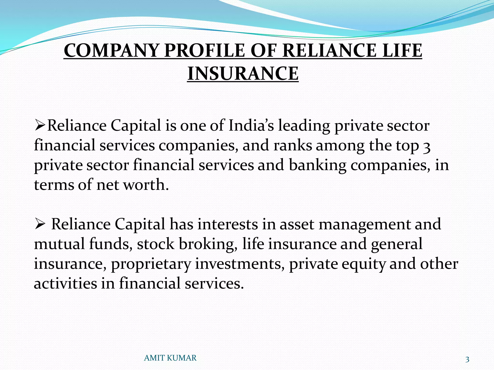 COMPANY PROFILE OF RELIANCE LIFE
              INSURANCE

Reliance Capital is one of India’s leading private sector
financial services companies, and ranks among the top 3
private sector financial services and banking companies, in
terms of net worth.

 Reliance Capital has interests in asset management and
mutual funds, stock broking, life insurance and general
insurance, proprietary investments, private equity and other
activities in financial services.



               AMIT KUMAR                                      3
 