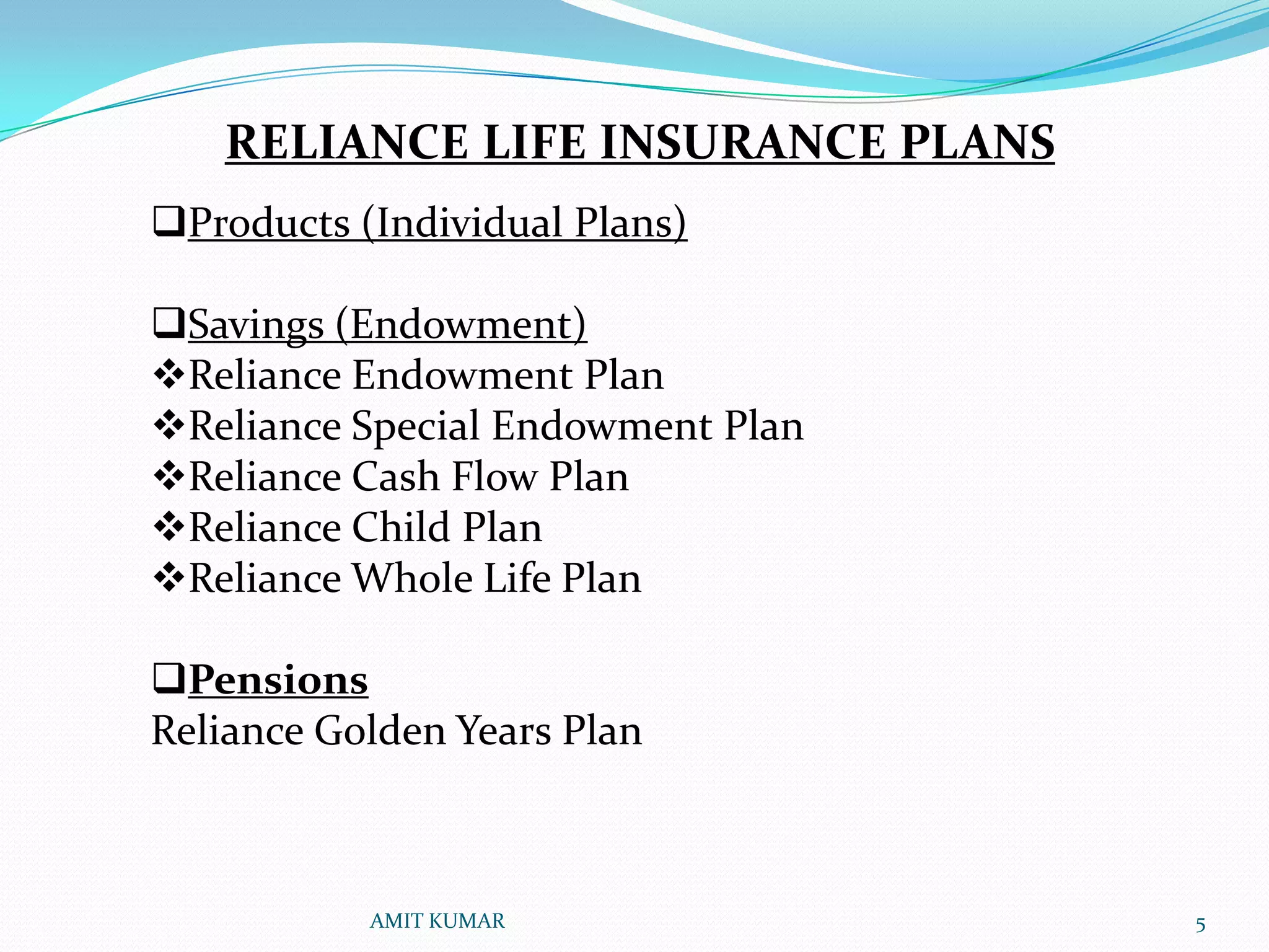 RELIANCE LIFE INSURANCE PLANS
Products (Individual Plans)

Savings (Endowment)
Reliance Endowment Plan
Reliance Special Endowment Plan
Reliance Cash Flow Plan
Reliance Child Plan
Reliance Whole Life Plan

Pensions
Reliance Golden Years Plan



           AMIT KUMAR              5
 