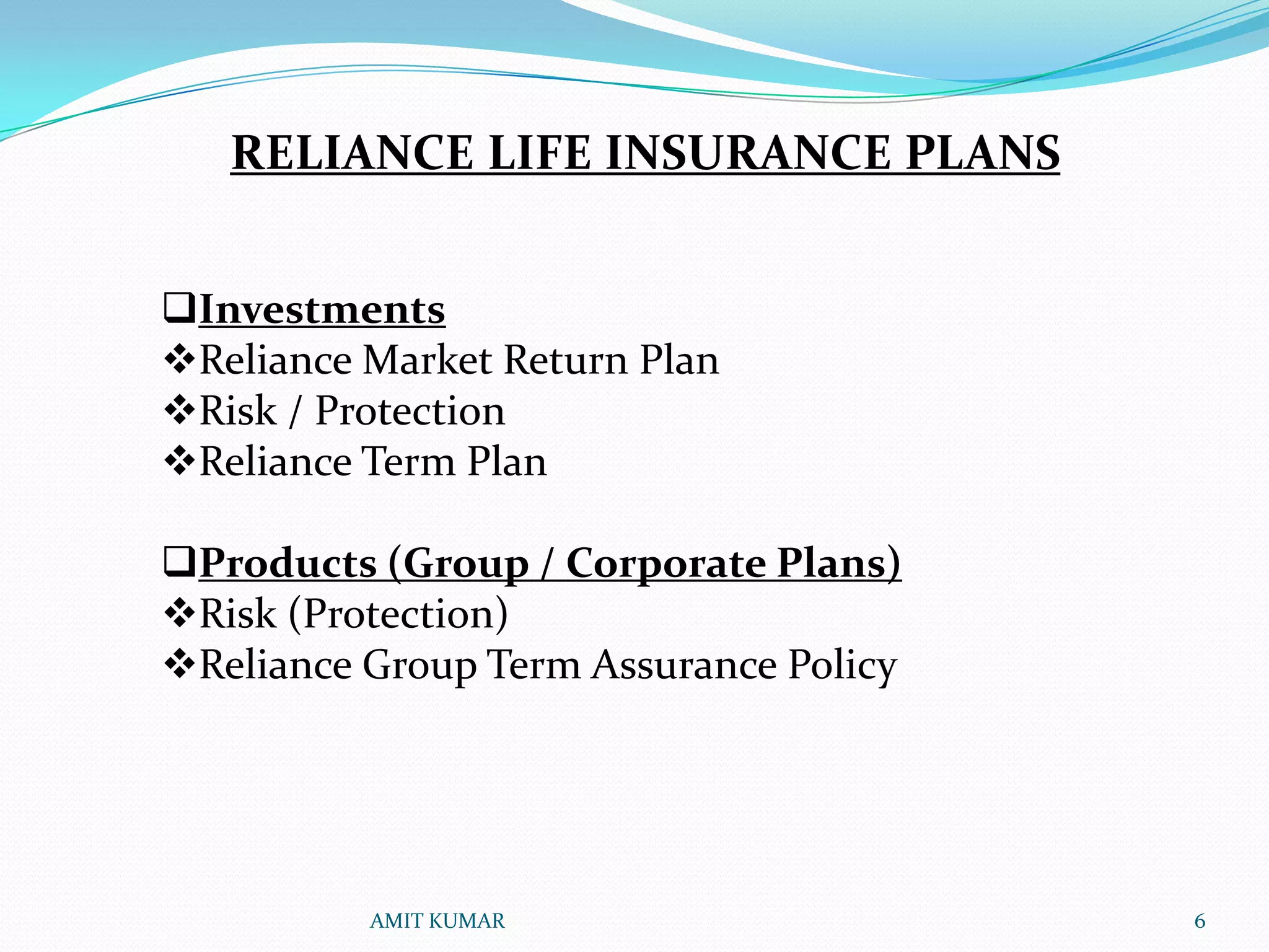RELIANCE LIFE INSURANCE PLANS


Investments
Reliance Market Return Plan
Risk / Protection
Reliance Term Plan

Products (Group / Corporate Plans)
Risk (Protection)
Reliance Group Term Assurance Policy




          AMIT KUMAR                    6
 
