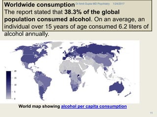 World map showing alcohol per capita consumption
Worldwide consumption
The report stated that 38.3% of the global
population consumed alcohol. On an average, an
individual over 15 years of age consumed 6.2 liters of
alcohol annually.
1/24/2017Dr Amit Gupta MD Psychiatry
11
 