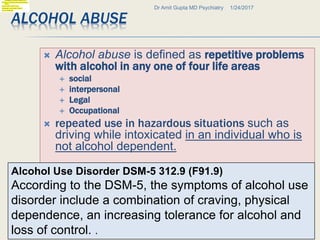 ALCOHOL ABUSE
 Alcohol abuse is defined as repetitive problems
with alcohol in any one of four life areas
 social
 interpersonal
 Legal
 Occupational
 repeated use in hazardous situations such as
driving while intoxicated in an individual who is
not alcohol dependent.
1/24/2017Dr Amit Gupta MD Psychiatry
16
Alcohol Use Disorder DSM-5 312.9 (F91.9)
According to the DSM-5, the symptoms of alcohol use
disorder include a combination of craving, physical
dependence, an increasing tolerance for alcohol and
loss of control. .
 