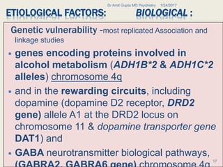 ETIOLOGICAL FACTORS: BIOLOGICAL :
Genetic vulnerability -most replicated Association and
linkage studies
 genes encoding proteins involved in
alcohol metabolism (ADH1B*2 & ADH1C*2
alleles) chromosome 4q
 and in the rewarding circuits, including
dopamine (dopamine D2 receptor, DRD2
gene) allele A1 at the DRD2 locus on
chromosome 11 & dopamine transporter gene
DAT1) and
 GABA neurotransmitter biological pathways,
1/24/2017Dr Amit Gupta MD Psychiatry
17
 