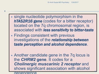 .
 single nucleotide polymorphism in the
hTAS2R16 gene (codes for a bitter receptor)
located on the 7q chromosomal region, is
associated with less sensitivity to bitter-taste
 Findings consistent with previous
investigations of the relationship between
taste perception and alcohol dependence.
 Another candidate gene in the 7q locus is
the CHRM2 gene. It codes for a
Cholinergic muscarinic 2 receptor and
shows significant association with alcohol
1/24/2017Dr Amit Gupta MD Psychiatry
18
 