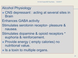 AA
Alcohol Physiology
 CNS depressant : acting at several sites in
Brain
Enhances GABA activity
Stimulates serotonin receptor- pleasure &
nausea.
Stimulates dopamine & opioid receptors *
euphoria & reinforcement.
 Provide energy ( empty calories) no
nutritional value.
 Is a toxin to multiple organs.
1/24/2017Dr Amit Gupta MD Psychiatry
24
 