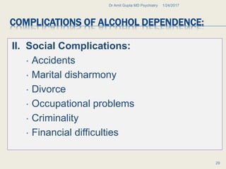 COMPLICATIONS OF ALCOHOL DEPENDENCE:
II. Social Complications:
 Accidents
 Marital disharmony
 Divorce
 Occupational problems
 Criminality
 Financial difficulties
1/24/2017Dr Amit Gupta MD Psychiatry
29
 