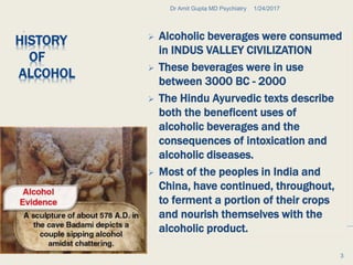 HISTORY
OF
ALCOHOL
.
 Alcoholic beverages were consumed
in INDUS VALLEY CIVILIZATION
 These beverages were in use
between 3000 BC - 2000
 The Hindu Ayurvedic texts describe
both the beneficent uses of
alcoholic beverages and the
consequences of intoxication and
alcoholic diseases.
 Most of the peoples in India and
China, have continued, throughout,
to ferment a portion of their crops
and nourish themselves with the
alcoholic product.
1/24/2017Dr Amit Gupta MD Psychiatry
3
 