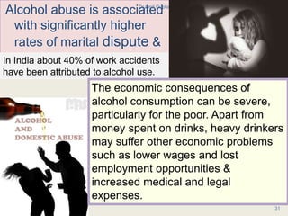 Alcohol abuse is associated
with significantly higher
rates of marital dispute &
divorce
1/24/2017Dr Amit Gupta MD Psychiatry
31
In India about 40% of work accidents
have been attributed to alcohol use.
The economic consequences of
alcohol consumption can be severe,
particularly for the poor. Apart from
money spent on drinks, heavy drinkers
may suffer other economic problems
such as lower wages and lost
employment opportunities &
increased medical and legal
expenses.
 