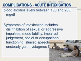 COMPLICATIONS - ACUTE INTOXICATION
blood alcohol levels between 100 and 200
mg/dl
Symptoms of intoxication includes
disinhibition of sexual or aggressive
impulses, mood lability, impaired
judgement, social or occupational
functioning, slurred speech, incoordination,
unsteady gait, nystagmus & flushed face.
.
1/24/2017Dr Amit Gupta MD Psychiatry
32
 