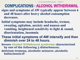 COMPLICATIONS - ALCOHOL WITHDRAWAL
signs and symptoms of AW typically appear between 6
and 48 hours after heavy alcohol consumption
decreases.
Initial symptoms may include headache, tremor,
sweating, agitation, anxiety and nausea and
vomiting, heightened sensitivity to light & sound,
disorientation, insomnia
These initial symptoms of AW intensify and then
diminish over 24 to 48 hours.
Severe Alcohol Withdrawal syndrome characterized
by one of the following 3 disturbances;
delirium tremens, alcoholic seizures ,alcoholic
hallucinosis.
1/24/2017Dr Amit Gupta MD Psychiatry
33
 