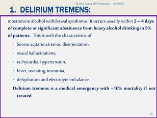 1. DELIRIUM TREMENS:
most severe alcoholwithdrawal syndrome. It occurs usuallywithin 2 – 4 days
of complete or significant abstinence from heavy alcohol drinking in 5%
of patients. Thisis with the characteristicof
 Severe agitation,tremor, disorientation,
 visualhallucinations,
 tachycardia, hypertension,
 fever, sweating, insomnia,
 dehydration andelectrolyte imbalance.
Delirium tremens is a medical emergency with ~10% mortality if not
treated
1/24/2017Dr Amit Gupta MD Psychiatry
35
 
