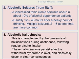 2. Alcoholic Seizures (“rum fits”):
Generalized tonic clonic seizures occur in
about 10% of alcohol dependence patients.
Usually 12 – 48 hours after a heavy bout of
drinking. Multiple seizures 2 – 6 at one time,
are more common
1/24/2017Dr Amit Gupta MD Psychiatry
36
3. Alcoholic hallucinosis:
This is characterized by the presence of
hallucinations during abstinence, following
regular alcohol intake.
These hallucinations persist after the
withdrawal syndrome is over, and classically
occur in clear consciousness
 