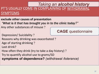 PT’S USUALLY COME IN COMPLAINING OF WITHDRAWAL
SYMPTOMS
1/24/2017Dr Amit Gupta MD Psychiatry
37
exclude other causes of presentation
“What is it that has brought you in to the clinic today?”
Any other substances of misuse ?
Depression/ Suicidality ?
Reasons why drinking was exacerbated ?
Age of starting drinking ?
Last drink?
How often they drink (try to take a day history) ?
Try to quantify alcohol use to grams/SD
symptoms of dependence? (withdrawal /tolerance)
CAGE questionnaire
Taking an alcohol history
 