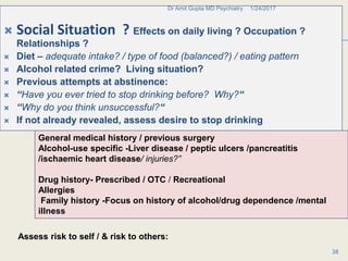 .
 Social Situation ? Effects on daily living ? Occupation ?
Relationships ?
 Diet – adequate intake? / type of food (balanced?) / eating pattern
 Alcohol related crime? Living situation?
 Previous attempts at abstinence:
 “Have you ever tried to stop drinking before? Why?“
 “Why do you think unsuccessful?“
 If not already revealed, assess desire to stop drinking
1/24/2017Dr Amit Gupta MD Psychiatry
38
General medical history / previous surgery
Alcohol-use specific -Liver disease / peptic ulcers /pancreatitis
/ischaemic heart disease/ injuries?”
Drug history- Prescribed / OTC / Recreational
Allergies
Family history -Focus on history of alcohol/drug dependence /mental
illness
Assess risk to self / & risk to others:
 