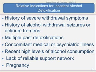  History of severe withdrawal symptoms
 History of alcohol withdrawal seizures or
delirium tremens
 Multiple past detoxifications
 Concomitant medical or psychiatric illness
 Recent high levels of alcohol consumption
 Lack of reliable support network
 Pregnancy
1/24/2017Dr Amit Gupta MD Psychiatry
41
Relative Indications for Inpatient Alcohol
Detoxification
 