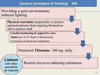 Providing a quiet environment,
reduced lighting,
Physical restraints temporarily to protect
agitated patients from injuring themselves
and to protect staff
Careful monitoring & supportive care.
fluids (p/o or IV fluids if dehydrated).
Correction of electrolyte imbalance
Parenteral Thiamine 100 mg daily
Restrict access to addicting substances
1/24/2017Dr Amit Gupta MD Psychiatry
42
Liaison
with other
specialists
as required
General principles of treating AW
 