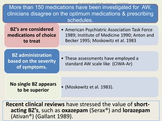 • American Psychiatric Association Task Force
1989; Institute of Medicine 1990; Anton and
Becker 1995; Moskowitz et al. 1983
BZ’s are considered
medications of choice
to treat
• These assessments have employed a
standard AW scale like (CIWA-Ar)
BZ administration
based on the severity
of symptoms.
• (Moskowitz et al. 1983).
No single BZ appears
to be superior
1/24/2017Dr Amit Gupta MD Psychiatry
43
Recent clinical reviews have stressed the value of short-
acting BZ’s, such as oxazepam (Serax®) and lorazepam
(Ativan®) (Gallant 1989).
More than 150 medications have been investigated for AW,
clinicians disagree on the optimum medications & prescribing
schedules.
 