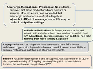.
 .
Adrenergic Medications. ( Propranolol) No evidence ,
however, that these medications block delirium or
seizures. Most reviewers have concluded that
adrenergic medications are of value largely as
adjuncts to BZ’s in the management of AW. may be
useful in outpatient settings
Antiseizure Medications. In Europe, carbamazepine and
valproic acid and others) have been used successfully to treat
AW Advantages- decrease seizures, non sedating, non habit
forming, treat mood ,anxiety & agitation
Antipsychotics such as haloperidol have been used to treat DT’s. Lesser
sedation and hypotension & provide behavioral control. Increase susceptibility to
seizures, restlessness, agitation, and abnormal movements.
Baclofen -GABA receptor agonist is able to suppress AWS Addolorato et al. (2003)
also reported the ability of 75 mg/day baclofen (25 mg t.i.d.) to stop delirium
tremens, the most severe complication of AWS.
 