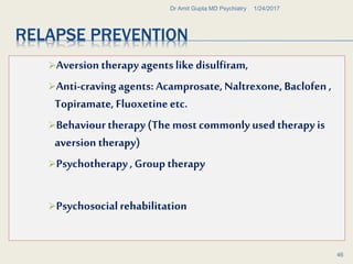 RELAPSE PREVENTION
Aversion therapy agentslike disulfiram,
Anti-cravingagents: Acamprosate,Naltrexone, Baclofen ,
Topiramate, Fluoxetineetc.
Behaviourtherapy (The mostcommonlyusedtherapy is
aversion therapy)
Psychotherapy, Group therapy
Psychosocialrehabilitation
1/24/2017Dr Amit Gupta MD Psychiatry
46
 