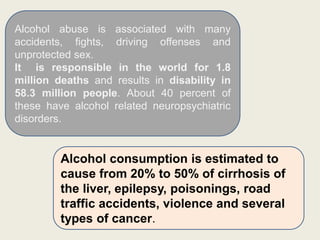Alcohol abuse is associated with many
accidents, fights, driving offenses and
unprotected sex.
It is responsible in the world for 1.8
million deaths and results in disability in
58.3 million people. About 40 percent of
these have alcohol related neuropsychiatric
disorders.
Alcohol consumption is estimated to
cause from 20% to 50% of cirrhosis of
the liver, epilepsy, poisonings, road
traffic accidents, violence and several
types of cancer.
 