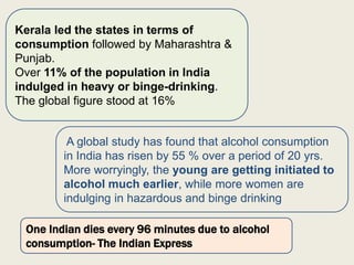 Kerala led the states in terms of
consumption followed by Maharashtra &
Punjab.
Over 11% of the population in India
indulged in heavy or binge-drinking.
The global figure stood at 16%
A global study has found that alcohol consumption
in India has risen by 55 % over a period of 20 yrs.
More worryingly, the young are getting initiated to
alcohol much earlier, while more women are
indulging in hazardous and binge drinking
One Indian dies every 96 minutes due to alcohol
consumption- The Indian Express
 