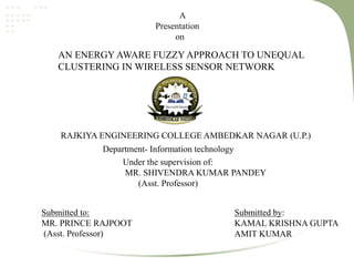 A
Presentation
on
AN ENERGY AWARE FUZZY APPROACH TO UNEQUAL
CLUSTERING IN WIRELESS SENSOR NETWORK
RAJKIYA ENGINEERING COLLEGE AMBEDKAR NAGAR (U.P.)
Under the supervision of:
MR. SHIVENDRA KUMAR PANDEY
(Asst. Professor)
Submitted by:
KAMAL KRISHNA GUPTA
AMIT KUMAR
Submitted to:
MR. PRINCE RAJPOOT
(Asst. Professor)
Department- Information technology
 
