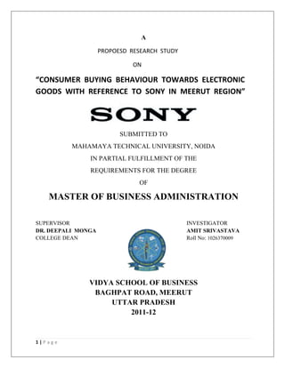A

                    PROPOESD RESEARCH STUDY

                              ON

“CONSUMER BUYING BEHAVIOUR TOWARDS ELECTRONIC
GOODS WITH REFERENCE TO SONY IN MEERUT REGION”




                          SUBMITTED TO
          MAHAMAYA TECHNICAL UNIVERSITY, NOIDA
               IN PARTIAL FULFILLMENT OF THE
               REQUIREMENTS FOR THE DEGREE
                               OF

   MASTER OF BUSINESS ADMINISTRATION

SUPERVISOR                                    INVESTIGATOR
DR. DEEPALI MONGA                             AMIT SRIVASTAVA
COLLEGE DEAN                                  Roll No: 1026370009




               VIDYA SCHOOL OF BUSINESS
                BAGHPAT ROAD, MEERUT
                    UTTAR PRADESH
                        2011-12


1|Page
 