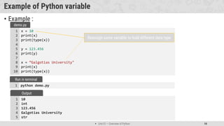  Unit 01 – Overview of Python 10
Example of Python variable
• Example :
x = 10
print(x)
print(type(x))
y = 123.456
print(y)
x = “Galgotias University"
print(x)
print(type(x))
1
2
3
4
5
6
7
8
9
10
demo.py
python demo.py
1
Run in terminal
10
int
123.456
Galgotias University
str
1
2
3
4
5
Output
Reassign same variable to hold different data type
 