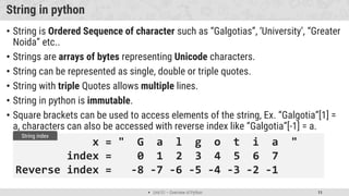  Unit 01 – Overview of Python 11
String in python
• String is Ordered Sequence of character such as “Galgotias”, ‘University’, “Greater
Noida” etc..
• Strings are arrays of bytes representing Unicode characters.
• String can be represented as single, double or triple quotes.
• String with triple Quotes allows multiple lines.
• String in python is immutable.
• Square brackets can be used to access elements of the string, Ex. “Galgotia”[1] =
a, characters can also be accessed with reverse index like “Galgotia”[-1] = a.
x = " G a l g o t i a "
index = 0 1 2 3 4 5 6 7
Reverse index = -8 -7 -6 -5 -4 -3 -2 -1
String index
 
