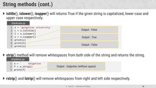  Unit 01 – Overview of Python 14
String methods (cont.)
 istitle(), islower(), isupper() will returns True if the given string is capitalized, lower case and
upper case respectively.
 strip() method will remove whitespaces from both side of the string and returns the string.
 rstrip() and lstrip() will remove whitespaces from right and left side respectively.
x = ' Galgotias '
f = x.strip()
print(f)
1
2
3
stripdemo.py
Output : Galgotias (without space)
x = ’galgotias university'
c = x.istitle()
l = x.islower()
u = x.isupper()
print(c)
print(l)
print(u)
1
2
3
4
5
6
7
checkcase.py
Output : False
Output : True
Output : False
 