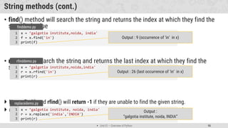  Unit 01 – Overview of Python 15
String methods (cont.)
• find() method will search the string and returns the index at which they find the
specified value
• rfind() will search the string and returns the last index at which they find the
specified value
 Note : find() and rfind() will return -1 if they are unable to find the given string.
 replace() will replace str1 with str2 from our string and return the updated string
x = ’galgotia institute,noida, india'
f = x.find('in')
print(f)
1
2
3
finddemo.py
Output : 9 (occurrence of ‘in’ in x)
x = ’galgotia institute,noida,india'
r = x.rfind('in')
print(r)
1
2
3
rfinddemo.py
Output : 26 (last occurrence of ‘in’ in x)
x = ’galgotia institute, noida, india'
r = x.replace('india','INDIA')
print(r)
1
2
3
replacedemo.py
Output :
“galgotia institute, noida, INDIA”
 
