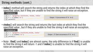  Unit 01 – Overview of Python 16
String methods (cont.)
• index() method will search the string and returns the index at which they find the
specified value, but if they are unable to find the string it will raise an exception.
• rindex() will search the string and returns the last index at which they find the
specified value , but if they are unable to find the string it will raise an exception.
• Note : find() and index() are almost same, the only difference is if find() is unable
to find the string it will return -1 and if index() is unable to find the string it will
raise an exception.
x = ’galgotia institute, noida, india'
f = x.index('in')
print(f)
1
2
3
indexdemo.py
Output : 9 (occurrence of ‘in’ in x)
x = ’galgotia institute,noida, india'
r = x.rindex('in')
print(r)
1
2
3
rindexdemo.py
Output : 27 (last occurrence of ‘in’ in x)
 