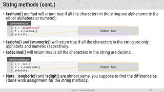  Unit 01 – Overview of Python 17
String methods (cont.)
• isalnum() method will return true if all the characters in the string are alphanumeric (i.e
either alphabets or numeric).
• isalpha() and isnumeric() will return true if all the characters in the string are only
alphabets and numeric respectively.
• isdecimal() will return true is all the characters in the string are decimal.
• Note : isnuberic() and isdigit() are almost same, you suppose to find the difference as
Home work assignment for the string methods.
x = ’galgotia123'
f = x.isalnum()
print(f)
1
2
3
isalnumdemo.py
Output : True
x = '123.5'
r = x.isdecimal()
print(r)
1
2
3
isdecimaldemo.py
Output : True
 