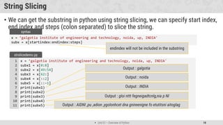  Unit 01 – Overview of Python 18
String Slicing
• We can get the substring in python using string slicing, we can specify start index,
end index and steps (colon separated) to slice the string.
x = ’galgotia institute of engineering and technology, noida, up, INDIA'
subx = x[startindex:endindex:steps]
syntax
x = ’galgotia institute of engineering and technology, noida, up, INDIA'
subx1 = x[0:8]
subx2 = x[49:54]
subx3 = x[62:]
subx4 = x[::2]
subx5 = x[::-1]
print(subx1)
print(subx2)
print(subx3)
print(subx4)
print(subx5)
1
2
3
4
5
6
7
8
9
10
11
strslicedemo.py
Output : galgotia
endindex will not be included in the substring
Output : noida
Output : INDIA
Output : gloi nttt fegneigadtcnlg,nia p NI
Output : AIDNI ,pu ,adion ,ygolonhcet dna gnireenigne fo etutitsni aitoglag
 