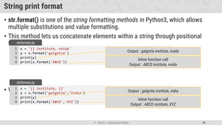  Unit 01 – Overview of Python 19
String print format
• str.format() is one of the string formatting methods in Python3, which allows
multiple substitutions and value formatting.
• This method lets us concatenate elements within a string through positional
formatting.
• We can specify multiple parameters to the function
x = '{} institute, noida'
y = x.format(‘galgotia')
print(y)
print(x.format('ABCD'))
1
2
3
4
strformat.py
Output : galgotia institute, noida
Inline function call
Output : ABCD institute, noida
x = '{} institute, {}'
y = x.format(‘galgotia’,’India')
print(y)
print(x.format('ABCD','XYZ'))
1
2
3
4
strformat.py
Output : galgotia institute, india
Inline function call
Output : ABCD institute, XYZ
 