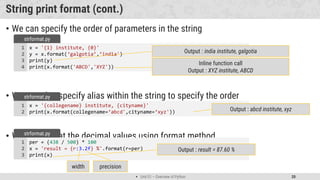 Unit 01 – Overview of Python 20
String print format (cont.)
• We can specify the order of parameters in the string
• We can also specify alias within the string to specify the order
• We can format the decimal values using format method
x = '{1} institute, {0}'
y = x.format(‘galgotia’,’india')
print(y)
print(x.format('ABCD','XYZ'))
1
2
3
4
strformat.py
Output : india institute, galgotia
Inline function call
Output : XYZ institute, ABCD
x = '{collegename} institute, {cityname}'
print(x.format(collegename=‘abcd',cityname=‘xyz'))
1
2
strformat.py
Output : abcd institute, xyz
per = (438 / 500) * 100
x = 'result = {r:3.2f} %'.format(r=per)
print(x)
1
2
3
strformat.py
Output : result = 87.60 %
width precision
 