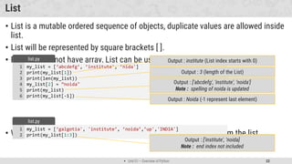  Unit 01 – Overview of Python 22
List
• List is a mutable ordered sequence of objects, duplicate values are allowed inside
list.
• List will be represented by square brackets [ ].
• Python does not have array, List can be used similar to Array.
• We can use slicing similar to string in order to get the sub list from the list.
my_list = [‘abcdefg’, ’institute', ’nida']
print(my_list[1])
print(len(my_list))
my_list[2] = ”noida"
print(my_list)
print(my_list[-1])
1
2
3
4
5
6
list.py
Output : 3 (length of the List)
Output : institute (List index starts with 0)
Output : [‘abcdefg', 'institute', ‘noida']
Note : spelling of noida is updated
my_list = [‘galgotia', 'institute’, ’noida’,’up','INDIA']
print(my_list[1:3])
1
2
list.py
Output : ['institute', ‘noida]
Note : end index not included
Output : Noida (-1 represent last element)
 