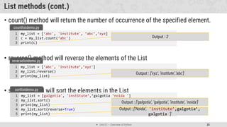  Unit 01 – Overview of Python 25
List methods (cont.)
• count() method will return the number of occurrence of the specified element.
• reverse() method will reverse the elements of the List
• sort() method will sort the elements in the List
my_list = [‘abc', 'institute', ’abc’,’xyz]
c = my_list.count(‘abc')
print(c)
1
2
3
countlistdemo.py
Output : 2
my_list = [‘abc', 'institute’,’xyz']
my_list.reverse()
print(my_list)
1
2
3
reverselistdemo.py
Output : [‘xyz', ‘institute’,’abc']
my_list = [galgotia', 'institute’,’galgotia ’noida ']
my_list.sort()
print(my_list)
my_list.sort(reverse=True)
print(my_list)
1
2
3
4
5
sortlistdemo.py
Output : [‘galgotia', ‘galgotia', ‘institute', ‘noida']
Output : [‘Noida’, 'institute’,galgotia’,
galgotia ']
 