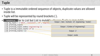 Unit 01 – Overview of Python 26
Tuple
• Tuple is a immutable ordered sequence of objects, duplicate values are allowed
inside list.
• Tuple will be represented by round brackets ( ).
• Tuple is similar to List but List is mutable whearas Tuple is immutable.
my_tuple = (‘abcd','institute','of','engineering',’noida')
print(my_tuple)
print(my_tuple.index('engineering'))
print(my_tuple.count('of'))
print(my_tuple[-1])
1
2
3
4
5
tupledemo.py
Output : 3 (index of ‘engineering’)
Output : (‘abc', 'institute', 'of', 'engineering', '‘noida’)
Output : 2
Output : noida
 