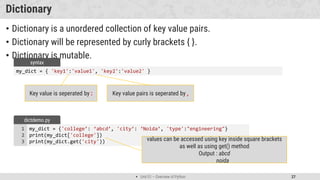  Unit 01 – Overview of Python 27
Dictionary
• Dictionary is a unordered collection of key value pairs.
• Dictionary will be represented by curly brackets { }.
• Dictionary is mutable.
my_dict = {'college’: ‘abcd’, 'city’: ‘Noida’, 'type':"engineering"}
print(my_dict['college'])
print(my_dict.get('city'))
1
2
3
dictdemo.py
values can be accessed using key inside square brackets
as well as using get() method
Output : abcd
noida
my_dict = { 'key1':'value1', 'key2':'value2' }
syntax
Key value is seperated by : Key value pairs is seperated by ,
 